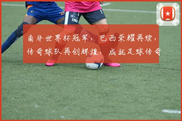 南非世界杯冠军，巴西荣耀再续，传奇球队再创辉煌，成就足球传奇