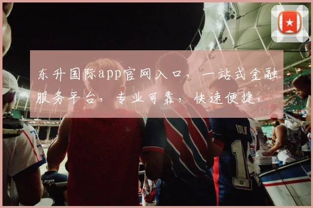 东升国际app官网入口，一站式金融服务平台，专业可靠，快速便捷，尽在东升国际，体验非凡