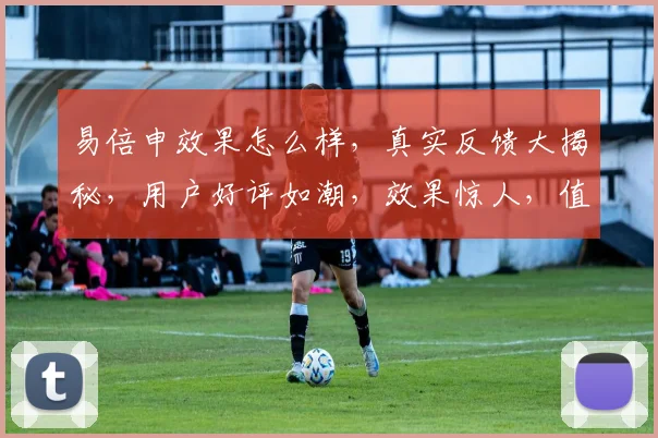 易倍申效果怎么样，真实反馈大揭秘，用户好评如潮，效果惊人，值得信赖