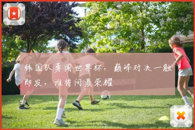 韩国队勇闯世界杯，巅峰对决一触即发，谁将问鼎荣耀