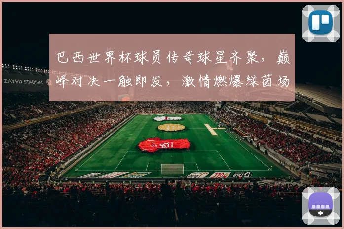巴西世界杯球员传奇球星齐聚，巅峰对决一触即发，激情燃爆绿茵场